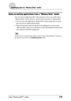 Page 144Using “Memory Stick®” media144
Exchanging data via “Memory Stick” media
Notes on starting applications from a “Memory Stick” media
You can start an application (files with extensions such as .prc,.pdb) from a 
“Memory Stick” media. However, note the following prior to starting them.
 You can start only applications. Related  files such as image files or movie 
files may not be opened (played back). 
 When the data that cannot be opened  in the application is saved on the 
“Memory Stick” media, move the...