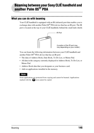 Page 146Beaming146
Beaming between your Sony CLIÉ handheld and 
another Palm OS
® PDA
What you can do with beaming
Your CLIÉ handheld is equipped with an  IR (infrared) port that enables you to 
exchange data with another Palm OS® PDA device that has an IR port. The IR 
port is located at the top of your CLIÉ  handheld, behind the small dark shield.
You can beam the following informati on between your CLIÉ handheld and 
another Palm OS
® PDA device that has an IR port:
 The data of Address  Book, Date Book, To...