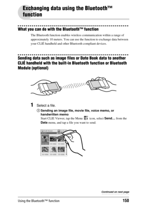 Page 150Using the Bluetooth™ function150
Exchanging data using the Bluetooth™ 
function
What you can do with the Bluetooth™ function
The Bluetooth function enables wireless communication within a range of 
approximately 10 meters. Y ou can use the function to exchange data between 
your CLIÉ handheld and other  Bluetooth compliant devices.
Sending data such as image files or Date Book data to another 
CLIÉ handheld with the built-in Bluetooth function or Bluetooth 
Module (optional)
1Select a file.
1Sending an...