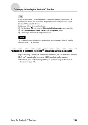 Page 152Using the Bluetooth™ function152
Exchanging data using the Bluetooth™ function
Tip
If you have renamed a target Bluetooth™ compatible  device registered on CLIÉ 
handheld, the device may be listed in the  previous name when you detect target 
Bluetooth™ compatible devices.
In this case, follow  the procedure below.
1 Tap the Menu   icon from the  Bluetooth Preferences screen (page 69).
2 Tap  Disable device name cache  from the Options menu.
3 Detect target Bluetooth™ compatible devices.
Note
To view or...