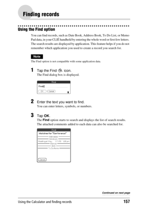 Page 157Using the Calculator and finding records157
Finding records
Using the Find option
You can find records, such as Date Book, Address Book, To Do List, or Memo 
Pad data, in your CLIÉ handheld by entering  the whole word or first few letters. 
The search results are displayed by applic ation. This feature helps if you do not 
remember which application you used  to create a record you search for.
Note
The Find option is not compatible with some application data.
1Tap the Find   icon.
The Find dialog box is...