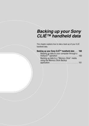 Page 159Backing up your Sony 
CLIÉ™ handheld data
This chapter explains how to take a back-up of your CLIÉ 
handheld data.
Backing up your Sony CLIÉ™ handheld data  . .   160 Backing up data to y our computer through a 
HotSync
® operation  . . . . . . . . . . . . . . . . . . .  160
Backing up data to a “Memory Stick” media 
using the Memory Stick Backup 
application . . . . . . . . . . . . . . . . . . . . . . . . . . .  161 