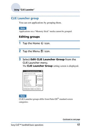 Page 17Sony CLIÉ™ handheld basic operations17
Using “CLIE Launcher”
CLIE Launcher group
You can sort applications by grouping them.
Note
Applications on a “Memory Stick” media cannot be grouped.
Editing groups
1Tap the Home   icon.
2Tap the Menu   icon.
3Select Edit CLIE Launcher Group  from the 
CLIE Launcher menu.
The  CLIE Launcher Group  setting screen is displayed.
Note
CLIE Launcher groups differ from Palm OS® standard screen 
categories.
Continued on next page • • • • • • • • • • • • • • • • • • • 