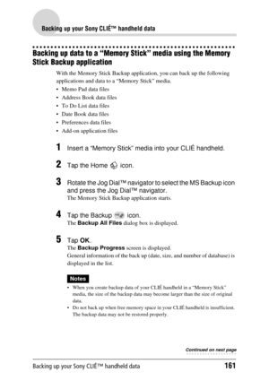 Page 161Backing up your Sony CLIÉ™ handheld data161
Backing up your Sony CLIÉ™ handheld data
Backing up data to a “Memory Stick” media using the Memory 
Stick Backup application
With the Memory Stick Backup applic ation, you can back up the following 
applications and data to  a “Memory Stick” media.
 Memo Pad data files
 Address Book data files
 To Do List data files
 Date Book data files
 Preferences  data files
 Add-on application files
1Insert a “Memory Stick” media into your CLIÉ handheld.
2Tap the...