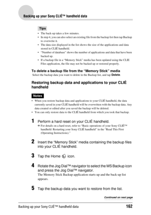 Page 162Backing up your Sony CLIÉ™ handheld data162
Backing up your Sony CLIÉ™ handheld data
Tips
 The back-up takes a few minutes.
 In step 4, you can also select an existing file from the backup list then tap Backup 
to overwrite it.
 The data size displayed in the list show s the size of the applications and data 
stored in CLIÉ handheld.
 “Number of database” shows the number of  applications and data that have been 
backed up.
 If a backup file in a “Memory Stick” media has been updated using the CLIE...