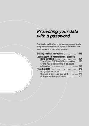 Page 164Protecting your data 
with a password
This chapter explains how to manage your personal details 
using the various applications  of your CLIÉ handheld and 
how to protect your da ta with a password.
Entering personal information . . . . . . . . . . . .   165
Locking your CLIÉ handheld with a password 
(Data protection) . . . . . . . . . . . . . . . . . . . 167
Turn off your CLIÉ handheld after locking . . .  167
Setting your CLIÉ handheld to be locked 
automatically . . . . . . . . . . . . . . . . . . ....