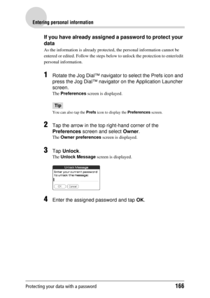 Page 166Protecting your data with a password166
Entering personal information
If you have already assigned a password to protect your 
data
As the information is already protected, the personal information cannot be 
entered or edited. Follow the steps belo w to unlock the protection to enter/edit 
personal information.
1Rotate the Jog Dial™ navigator to select the Prefs icon and 
press the Jog Dial™ navigator on the Application Launcher 
screen.
The  Preferences  screen is displayed.
Tip
You can also tap the...