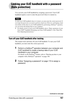 Page 167Protecting your data with a password167
Locking your CLIÉ handheld with a password 
(Data protection)
You can lock your CLIÉ handheld by assigning a password. Your CLIÉ 
handheld requires a user to enter the password when it is turned on.
Note
To start your CLIÉ handheld when it is lock ed, you must enter the correct password. If 
you forget the password, you need to perform a hard reset. However, performing a hard 
reset deletes all the data on your CL IÉ handheld (by performing a HotSync
® operation,...