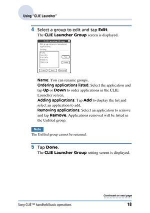 Page 18Sony CLIÉ™ handheld basic operations18
Using “CLIE Launcher”
4Select a group to edit and tap Edit.
The CLIE Launcher Group  screen is displayed.
Name : You can rename groups.
Ordering applications listed : Select the application and 
tap  Up or Down  to order applications in the CLIE 
Launcher screen.
Adding applications : Tap Add to display the list and 
select an application to add.
Removing applications : Select an application to remove 
and tap  Remove . Applications remove d will be listed in 
the...