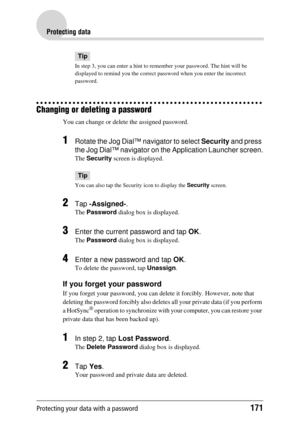 Page 171Protecting your data with a password171
Protecting data
Tip
In step 3, you can enter a hint to remember your password. The hint will be 
displayed to remind you the correct password when you enter the incorrect 
password.
Changing or deleting a password
You can change or delete  the assigned password.
1Rotate the Jog Dial™ navigator to select Security and press 
the Jog Dial™ navigator on the Application Launcher screen.
The  Security  screen is displayed.
Tip
You can also tap the Secur ity icon to...