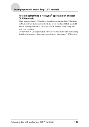 Page 182Exchanging data with another Sony CLIÉ™ handheld182
Exchanging data with another Sony CLIÉ™ handheld
Note on performing a HotSync® operation on another 
CLIÉ handheld
When using another CLIÉ handheld, in stall (overwrite) the Palm™ Desktop 
for CLIÉ software that is supplied wi th the newly purchased CLIÉ handheld 
without deleting the  Palm™ Desktop for CLIÉ soft ware that is being used, 
from your computer.
The new Palm™ Desktop for CL IÉ software will be installed after uninstalling 
the old software...