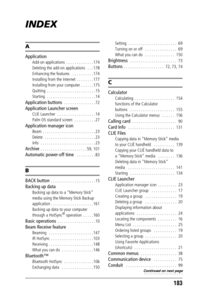 Page 183183
INDEX
A
Application
Add-on applications  . . . . . . . . . . . . . 174
Deleting the add-on applications   . . . 178
Enhancing the features   . . . . . . . . . . 174
Installing from the Internet  . . . . . . . . 177
Installing from your computer . . . . . . 175
Quitting  . . . . . . . . . . . . . . . . . . . . . . . 15
Starting  . . . . . . . . . . . . . . . . . . . . . . . 14
Application buttons  . . . . . . . . . . . . . . . 72
Application Launcher screen
CLIE Launcher   . . . . . . . . . . . . . ....