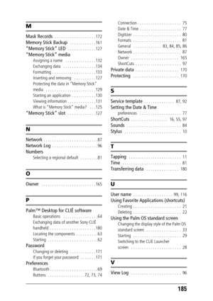 Page 185185
M
Mask Records  . . . . . . . . . . . . . . . . . . . 172
Memory Stick Backup   . . . . . . . . . . . . 161
“Memory Stick” LED  . . . . . . . . . . . . . 127
“Memory Stick” media
Assigning a name   . . . . . . . . . . . . . . 132
Exchanging data   . . . . . . . . . . . . . . . 134
Formatting  . . . . . . . . . . . . . . . . . . . . 133
Inserting and removing   . . . . . . . . . . 127
Protecting the data in “Memory Stick” 
media   . . . . . . . . . . . . . . . . . . . . . . . 129
Starting an...