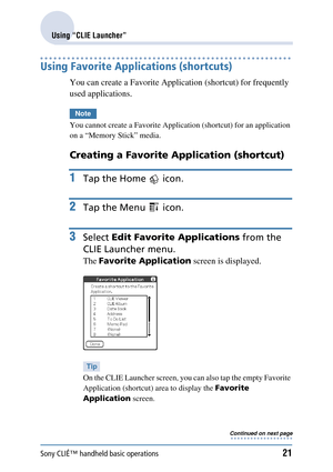 Page 21Sony CLIÉ™ handheld basic operations21
Using “CLIE Launcher”
Using Favorite Applications (shortcuts)
You can create a Favorite Application (shortcut) for frequently 
used applications.
Note
You cannot create a Favorite Application (shortcut) for an application 
on a “Memory Stick” media.
Creating a Favorite Application (shortcut) 
1Tap the Home   icon.
2Tap the Menu   icon.
3Select  Edit Favorite Applications  from the 
CLIE Launcher menu.
The  Favorite Application  screen is displayed.
Tip
On the CLIE...