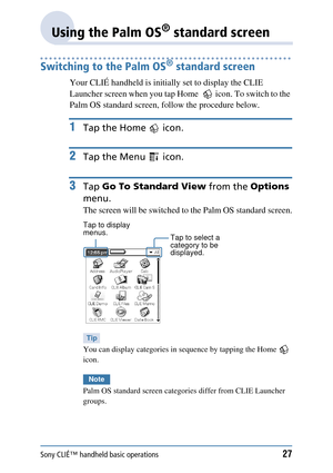 Page 27Sony CLIÉ™ handheld basic operations27
Using the Palm OS® standard screen
Switching to the Palm OS® standard screen
Your CLIÉ handheld is initially set to display the CLIE 
Launcher screen when you tap Home    icon. To switch to the 
Palm OS standard screen,  follow the procedure below.
1Tap the Home   icon.
2Tap the Menu   icon.
3Tap Go To Standard View  from the Options 
menu.
The screen will be switched to  the Palm OS standard screen.
Tip
You can display categories in se quence by tapping the Home...