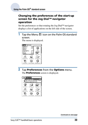 Page 30Sony CLIÉ™ handheld basic operations30
Using the Palm OS® standard screen
Changing the preferences of the start-up 
screen for the Jog Dial™ navigator 
operation
Set the preferences so that rotating the Jog Dial™ navigator 
displays a list of applications on  the left side of the screen.
1Tap the Menu   icon on the Palm OS standard 
screen.
The menu is displayed.
2Tap  Preferences  from the Options menu.
The Preferences  screen is displayed.
Continued on next page
• • • • • • • • • • • • • • • • • • • 