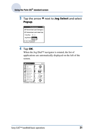 Page 31Sony CLIÉ™ handheld basic operations31
Using the Palm OS® standard screen
3Tap the arrow V next to  Jog Select  and select 
Popup .
4Tap OK.
When the Jog Dial™ navigato r is rotated, the list of 
applications are automatically  displayed on the left of the 
screen. 