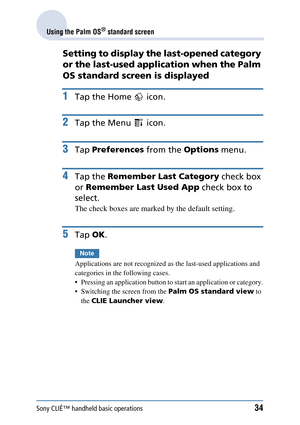 Page 34Sony CLIÉ™ handheld basic operations34
Using the Palm OS® standard screen
Setting to display the last-opened category 
or the last-used application when the Palm 
OS standard screen is displayed
1Tap the Home   icon.
2Tap the Menu   icon.
3Tap Preferences  from the Options menu.
4Tap the Remember Last Category  check box 
or  Remember Last Used App  check box to 
select.
The check boxes are marked by the default setting.
5Tap  OK.
Note
Applications are not r ecognized as the last-used applications and...