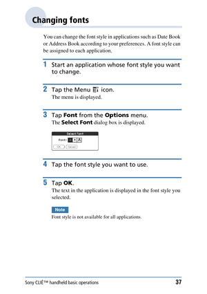 Page 37Sony CLIÉ™ handheld basic operations37
Changing fonts
You can change the font style in applications such as Date Book 
or Address Book according to your preferences. A font style can 
be assigned to each application.
1Start an application whose  font style you want 
to change.
2Tap the Menu   icon.
The menu is displayed.
3Tap  Font  from the  Options menu.
The Select Font  dialog box is displayed.
4Tap the font style you want to use.
5Tap OK.
The text in the application is  displayed in the font style...