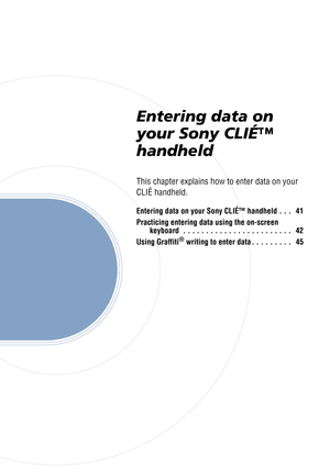 Page 40Entering data on 
your Sony CLIÉ™ 
handheld
This chapter explains how to enter data on your 
CLIÉ handheld.
Entering data on your Sony CLIÉ™ handheld . . .   41
Practicing entering data using the on-screen keyboard  . . . . . . . . . . . . . . . . . . . . . . . .   42
Using Graffiti
® writing to enter data . . . . . . . . .   45 