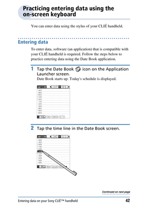 Page 42Entering data on your Sony CLIÉ™ handheld42
Practicing entering data using the 
on-screen keyboard
You can enter data using the stylus of your CLIÉ handheld.
Entering data
To enter data, software (an application) that is compatible with 
your CLIÉ handheld is required. Follow the steps below to 
practice entering data usin g the Date Book application.
1Tap the Date Book   ic on on the Application 
Launcher screen.
Date Book starts up. Todays schedule is displayed.
2Tap the time line in  the Date Book...