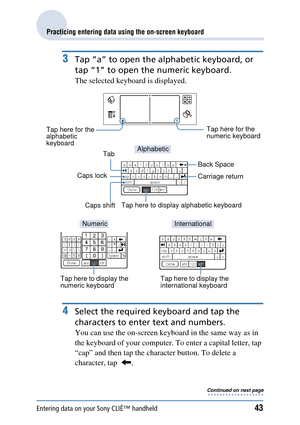 Page 43Entering data on your Sony CLIÉ™ handheld43
Practicing entering data using the on-screen keyboard
3Tap “a” to open the alphabetic keyboard, or 
tap “1” to open the  numeric keyboard.
The selected keyboard is displayed.
4Select the required keyboard and tap the 
characters to enter text and numbers.
You can use the on-screen keyboard in the same way as in 
the keyboard of your computer.  To enter a capital letter, tap 
“cap” and then tap the character button. To delete a 
character, tap   