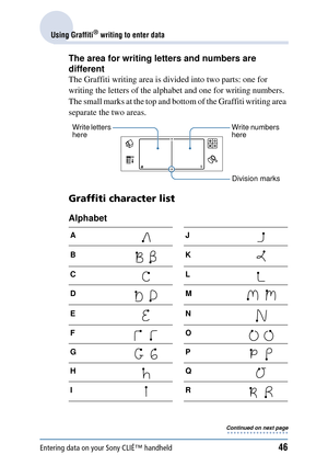 Page 46Entering data on your Sony CLIÉ™ handheld46
Using Graffiti® writing to enter data
The area for writing letters and numbers are 
different
The Graffiti writing area is divided into two parts: one for 
writing the letters of the alph abet and one for writing numbers. 
The small marks at the top and bottom of the Graffiti writing area 
separate the two areas.
Graffiti character list
Alphabet
AJ
BK
CL
DM
EN
FO
GP
HQ
IR
Write letters 
here Write numbers 
here
Division marks
Continued on next page • • • • • •...