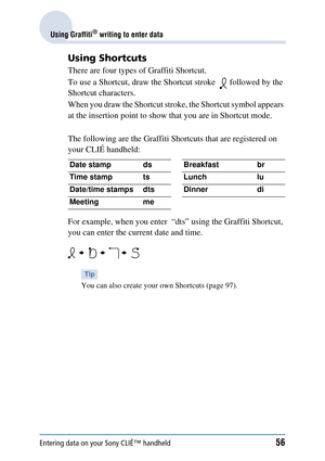 Page 56Entering data on your Sony CLIÉ™ handheld56
Using Graffiti® writing to enter data
Using Shortcuts
There are four types of Graffiti Shortcut.
To use a Shortcut, draw the Shortcut stroke    followed by the 
Shortcut characters.
When you draw the Shortcut stroke, the Shortcut symbol appears 
at the insertion point to show that you are in Shortcut mode.
The following are the Graffiti Shor tcuts that are registered on 
your CLIÉ handheld:
For example, when you enter  “dts” using the Graffiti Shortcut, 
you...