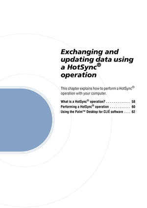 Page 57Exchanging and 
updating data using 
a HotSync
® 
operation
This chapter explains how to perform a HotSync® 
operation with your computer.
What is a HotSync® operation? . . . . . . . . . . . .   58
Performing a HotSync
® operation  . . . . . . . . . .   60
Using the Palm™ Desktop for CLIÉ software  . . .   62 