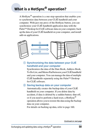 Page 58Exchanging and updating data using a HotSync® operation58
What is a HotSync® operation?
A HotSync® operation is a one-step operation that enables you 
to synchronize data between yo ur CLIÉ handheld and your 
computer. With just one press of the HotSync button, you can 
synchronize your CLIÉ handheld application data with the 
Palm™ Desktop for CLIÉ software  data on your computer, back 
up the data of your CLIÉ handheld on your computer, and install 
add-on applications.
1Synchronizing the data between...