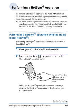 Page 60Exchanging and updating data using a HotSync® operation60
Performing a HotSync® operation
To perform a HotSync® operation, the Palm™ Desktop for 
CLIÉ software must be  installed on your computer and the cradle 
should be connected to the computer. 
bFor details on how to prepare for a HotSync® operation, follow the 
procedure as described in “Using  your CLIÉ handheld with your 
computer” in the “Read This Fi rst (Operating Instructions).”
Performing a HotSync® operation with the cradle 
(Local HotSync...