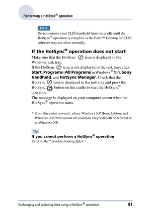 Page 61Exchanging and updating data using a HotSync® operation61
Performing a HotSync® operation
Note
Do not remove your CLIÉ handheld from the cradle until the 
HotSync® operation is complete as the Palm™ Desktop for CLIÉ 
software may not close normally.
If the HotSync® operation does not start
Make sure that the HotSync    icon is displayed in the 
Windows task tray.
If the HotSync   icon is not disp layed in the task tray, click 
Start , Programs  (All Programs  in Windows
® XP), Sony 
Handheld , and...