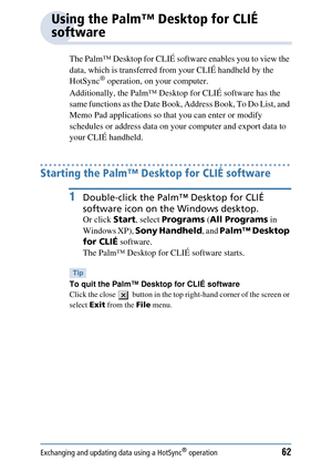 Page 62Exchanging and updating data using a HotSync® operation62
Using the Palm™ Desktop for CLIÉ 
software
The Palm™ Desktop for CLIÉ software enables you to view the 
data, which is transferred from your CLIÉ handheld by the 
HotSync
® operation, on your computer. 
Additionally, the Palm™ Desktop  for CLIÉ software has the 
same functions as the Date Book, Address Book, To Do List, and 
Memo Pad applications so th at you can enter or modify 
schedules or address data on your computer and export data to 
your...