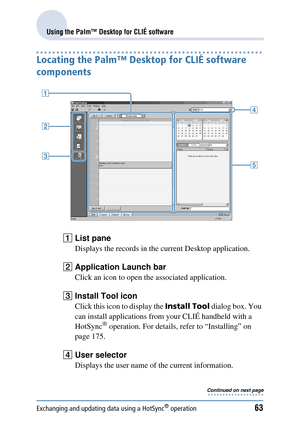 Page 63Exchanging and updating data using a HotSync® operation63
Using the Palm™ Desktop for CLIÉ software
Locating the Palm™ Desktop for CLIÉ software 
components
AList pane
Displays the records in the  current Desktop application.
BApplication Launch bar
Click an icon to open th e associated application.
CInstall Tool icon
Click this icon to display the  Install Tool dialog box. You 
can install applications from  your CLIÉ handheld with a 
HotSync
® operation. For details, refer to “Installing” on 
page...