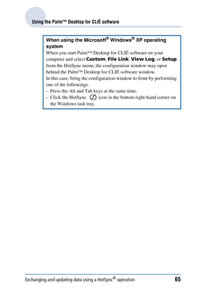 Page 65Exchanging and updating data using a HotSync® operation65
Using the Palm™ Desktop for CLIÉ software
When using the Microsoft® Windows® XP operating 
system
When you start Palm™ Desktop for CLIÉ software on your 
computer and select  Custom, File Link , View Log , or Setup  
from the HotSync menu, the configuration window may open 
behind the Palm™ Desktop for CLIÉ software window.
In this case, bring the configuration window to front by performing 
one of the followings.
– Press the Alt and Tab keys at...