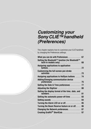 Page 66Customizing your 
Sony CLIÉ™ handheld 
(Preferences)
This chapter explains how to customize your CLIÉ handheld 
by changing the Preferences settings.
What you can do with Preferences . . . . . . . . . .   67
Setting the Bluetooth™ function (for Bluetooth™  built-in models only)  . . . . . . . . . . . . . . . .   69
Assigning applications to application  buttons . . . . . . . . . . . . . . . . . . . . . . . . . . .72
Customizing the full-screen pen stroke  activities  . . . . . . . . . . . . . . . . . . ....