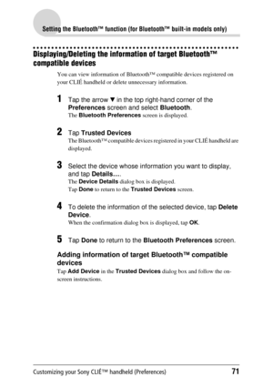 Page 71Customizing your Sony CLIÉ™ handheld (Preferences)71
Setting the Bluetooth™ function (for Bluetooth™ built-in models only)
Displaying/Deleting the information of target Bluetooth™ 
compatible devices
You can view information of Bluetooth™ compatible devices registered on 
your CLIÉ handheld or delete  unnecessary information.
1Tap the arrow V in the top right-hand corner of the 
Preferences  screen and select  Bluetooth.
The Bluetooth Preferences  screen is displayed.
2Tap Trusted Devices
The Bluetooth™...