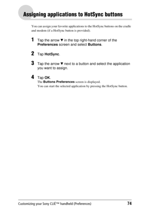 Page 74Customizing your Sony CLIÉ™ handheld (Preferences)74
Assigning applications to HotSync buttons
You can assign your favorite applications to the HotSync buttons on the cradle 
and modem (if a HotSync button is provided).
1Tap the arrow  V in the top right-hand corner of the 
Preferences  screen and select  Buttons. 
2Tap HotSync .
3Tap the arrow  V next to a button and select the application 
you want to assign.
4Tap  OK.
The  Buttons Preferences  screen is displayed.
You can start the selected applicat...