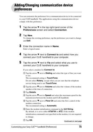 Page 75Customizing your Sony CLIÉ™ handheld (Preferences)75
Adding/Changing communication device 
preferences
You can customize the preference for a communication device to be connected 
to your CLIÉ handheld. The applicati ons using the communication device 
comply with this preference.
1Tap the arrow  V in the top right-hand corner of the 
Preferences  screen and select  Connection.
2Tap New .
To change the existing preference, tap  the preference you want to change 
and  Edit .
3Enter the connection name in...