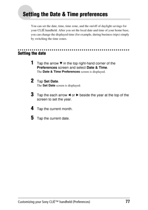 Page 77Customizing your Sony CLIÉ™ handheld (Preferences)77
Setting the Date & Time preferences
You can set the date, time, time zone, and the on/off of daylight savings for 
your CLIÉ handheld. After you set the loca l date and time of your home base, 
you can change the displayed time (for ex ample, during business trips) simply 
by switching th e time zones.
Setting the date
1Tap the arrow  V in the top right-hand corner of the 
Preferences  screen and select  Date & Time.
The Date & Time Preferences  screen...