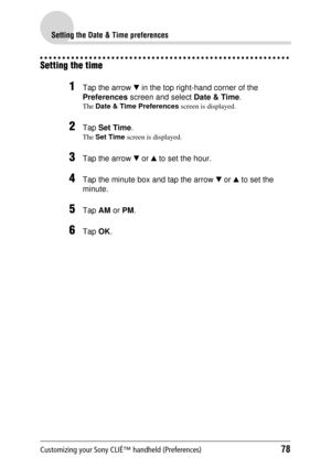 Page 78Customizing your Sony CLIÉ™ handheld (Preferences)78
Setting the Date & Time preferences
Setting the time
1Tap the arrow V in the top right-hand corner of the 
Preferences  screen and select  Date & Time.
The Date & Time Preferences  screen is displayed.
2Tap Set Time .
The Set Time  screen is displayed.
3Tap the arrow  V or  v to set the hour.
4Tap the minute box and tap the arrow  V or  v to set the 
minute.
5Tap  AM or PM .
6Tap  OK. 