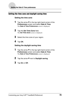 Page 79Customizing your Sony CLIÉ™ handheld (Preferences)79
Setting the Date & Time preferences
Setting the time zone and daylight saving time
Setting the time zone
1Tap the arrow V in the top right-hand corner of the 
Preferences  screen and select  Date & Time.
The Date & Time Preferences  screen is displayed.
2Tap the Set Time Zone  field.
The Set Time Zone  screen is displayed.
3Select the time zone of your region.
4Tap OK.
Setting the daylight saving time
1Tap the arrow  V in the top right-hand corner of...