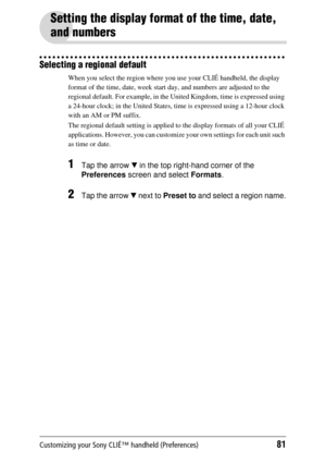 Page 81Customizing your Sony CLIÉ™ handheld (Preferences)81
Setting the display format of the time, date, 
and numbers
Selecting a regional default
When you select the region where you use your CLIÉ handheld, the display 
format of the time, date, week start day, and numbers are adjusted to the 
regional default. For example, in the  United Kingdom, time is expressed using 
a 24-hour clock; in the United States, time is expressed using a 12-hour clock 
with an AM or PM suffix.
The regional default setting  is...