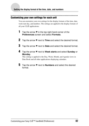 Page 82Customizing your Sony CLIÉ™ handheld (Preferences)82
Setting the display format of the time, date, and numbers
Customizing your own settings for each unit
You can customize your own settings for the display formats of the time, date, 
week start day, and numbers . The settings are applied to the display formats of 
all your CLIÉ applications. 
1Tap the arrow  V in the top right-hand corner of the 
Preferences  screen and select  Formats.
2Tap the arrow  V next to  Time and select the desired format.
3Tap...