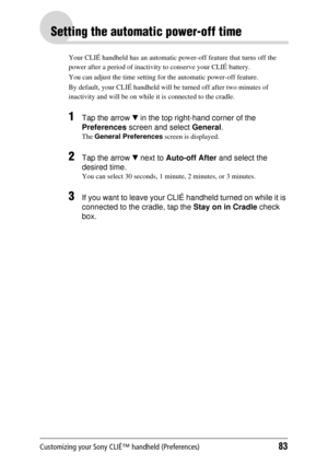 Page 83Customizing your Sony CLIÉ™ handheld (Preferences)83
Setting the automatic power-off time
Your CLIÉ handheld has an automatic power-off feature that turns off the 
power after a period of inactivity to conserve your CLIÉ battery. 
You can adjust the time setting for the automatic power-off feature.
By default, your CLIÉ  handheld will be turned o ff after two minutes of 
inactivity and will be  on while it is connected to the cradle.
1Tap the arrow V in the top right-hand corner of the 
Preferences...