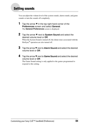 Page 84Customizing your Sony CLIÉ™ handheld (Preferences)84
Setting sounds
You can adjust the volume level of the system sounds, alarm sounds, and game 
sounds or turn the sounds off completely.
1Tap the arrow  V in the top right-hand corner of the 
Preferences  screen and select  General.
The General Preferences  screen is displayed.
2Tap the arrow V next to  System Sound  and select the 
desired volume level or  Off.
When the System Sound is turned off,  the chime tones associated with the 
HotSync® operation...