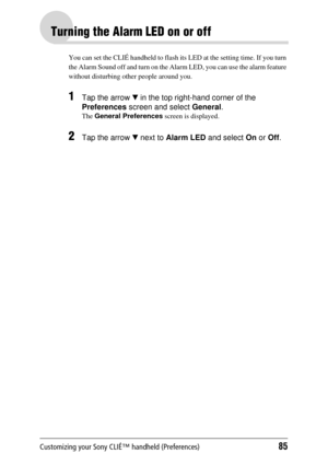 Page 85Customizing your Sony CLIÉ™ handheld (Preferences)85
Turning the Alarm LED on or off
You can set the CLIÉ handheld to flash its LED at the setting time. If you turn 
the Alarm Sound off and turn on the Alar m LED, you can use the alarm feature 
without disturbing  other people around you.
1Tap the arrow V in the top right-hand corner of the 
Preferences  screen and select  General.
The General Preferences  screen is displayed.
2Tap the arrow V next to  Alarm LED  and select On or  Off. 