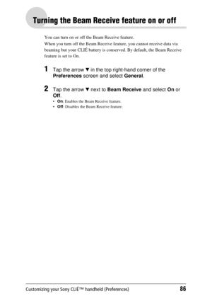 Page 86Customizing your Sony CLIÉ™ handheld (Preferences)86
Turning the Beam Receive feature on or off
You can turn on or off the Beam Receive feature. 
When you turn off the Beam Receive  feature, you cannot receive data via 
beaming but your CL IÉ battery is conserved. By default, the Beam Receive 
feature is set to On.
1Tap the arrow  V in the top right-hand corner of the 
Preferences  screen and select  General.
2Tap the arrow  V next to  Beam Receive  and select On or 
Off .
On : Enables the Beam Receive...