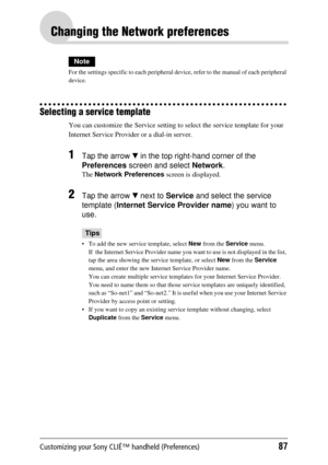 Page 87Customizing your Sony CLIÉ™ handheld (Preferences)87
Changing the Network preferences
Note
For the settings specific to each peripheral device, refer to the manual of each peripheral 
device.
Selecting a service template
You can customize the Servic e setting to select the service template for your 
Internet Service Provider  or a dial-in server. 
1Tap the arrow V in the top right-hand corner of the 
Preferences  screen and select  Network.
The Network Preferences  screen is displayed.
2Tap the arrow V...