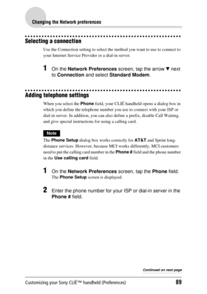 Page 89Customizing your Sony CLIÉ™ handheld (Preferences)89
Changing the Network preferences
Selecting a connection
Use the Connection setting to select the method you want to use to connect to 
your Internet Service Provid er or a dial-in server.
1On the Network Preferences  screen, tap the arrow V next 
to  Connection  and select Standard Modem .
Adding telephone settings
When you select the  Phone field, your CLIÉ handheld opens a dialog box in 
which you define the telephone number you  use to connect with...